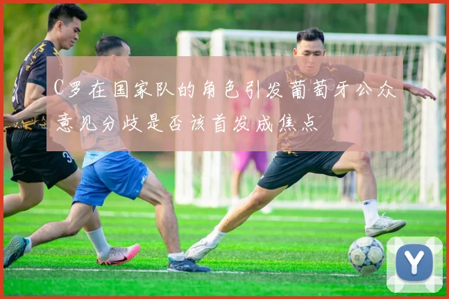 C罗在国家队的角色引发葡萄牙公众意见分歧是否该首发成焦点